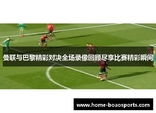 曼联与巴黎精彩对决全场录像回顾尽享比赛精彩瞬间
