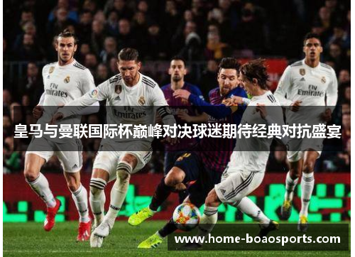 皇马与曼联国际杯巅峰对决球迷期待经典对抗盛宴